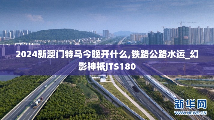 2024新澳门特马今晚开什么,铁路公路水运_幻影神祗JTS180