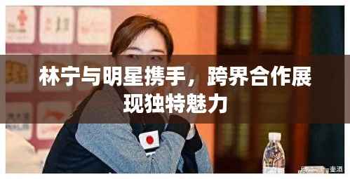 林宁与明星携手,跨界合作展现独特魅力