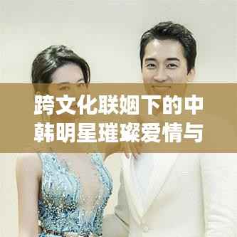 跨文化联姻下的中韩明星璀璨爱情与事业,韩国老公与中国老婆的明星故事