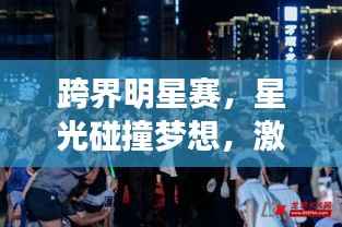 跨界明星赛,星光碰撞梦想,激情演绎荣耀