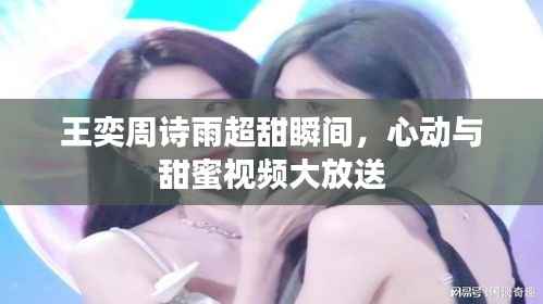 王奕周诗雨超甜瞬间,心动与甜蜜视频大放送