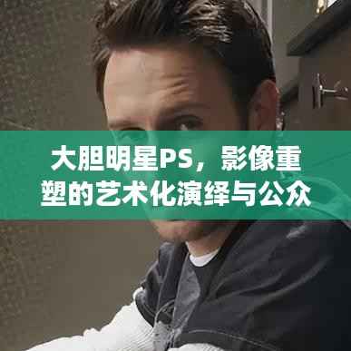 大胆明星PS，影像重塑的艺术化演绎与公众解读